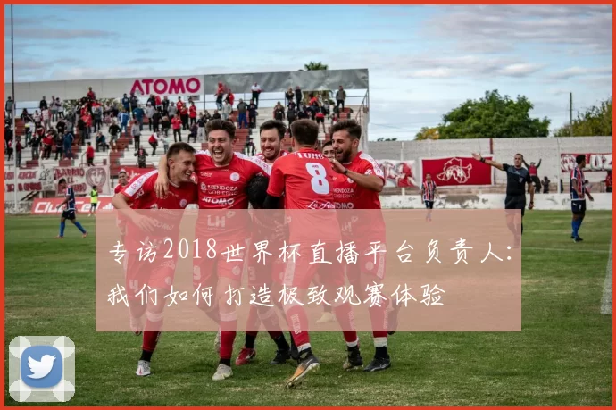 专访2018世界杯直播平台负责人：我们如何打造极致观赛体验