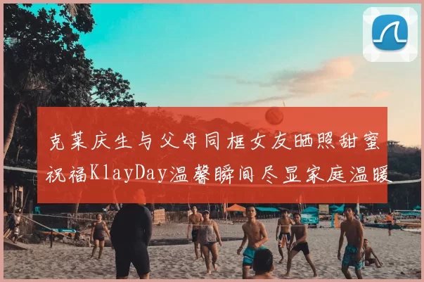 克莱庆生与父母同框女友晒照甜蜜祝福KlayDay温馨瞬间尽显家庭温暖