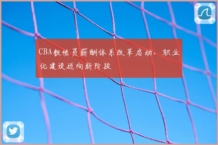 CBA教练员薪酬体系改革启动，职业化建设迈向新阶段