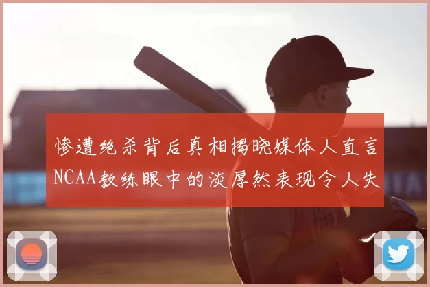 惨遭绝杀背后真相揭晓媒体人直言NCAA教练眼中的淡厚然表现令人失望