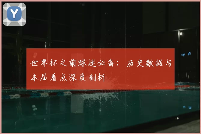 世界杯之前球迷必备：历史数据与本届看点深度剖析