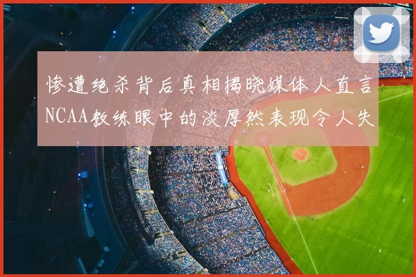 惨遭绝杀背后真相揭晓媒体人直言NCAA教练眼中的淡厚然表现令人失望
