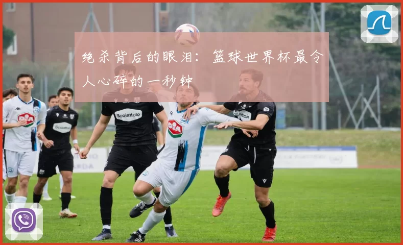 绝杀背后的眼泪：篮球世界杯最令人心碎的一秒钟